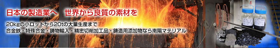 日本の製造業へ世界から良質の素材を
20kgの小ロットから20tの大量生産まで合金鉄・特殊合金・鋳物輸入・レアメタル・鋳造用添加物なら南陽マテリアル